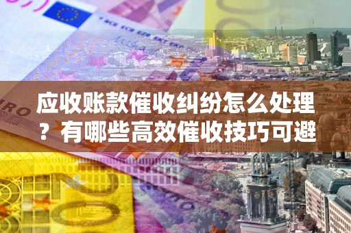 武汉应收账款催收纠纷怎么处理？有哪些高效催收技巧可避免坏账？